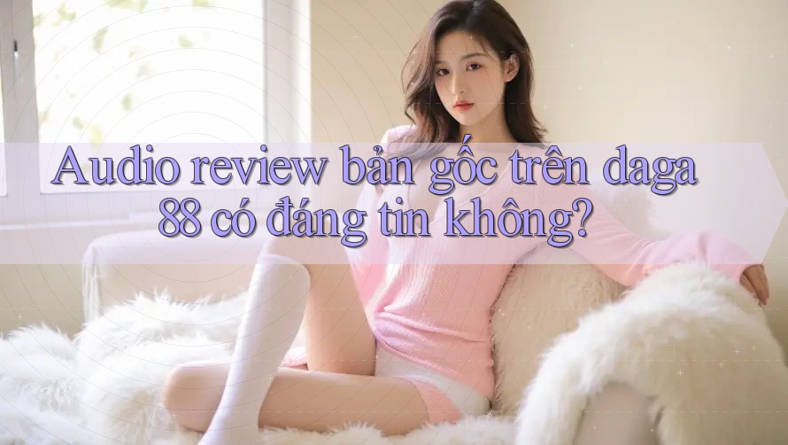 Audio review bản gốc trên daga88 có đáng tin không? Audio review bản gốc trên daga88 có đáng tin không?