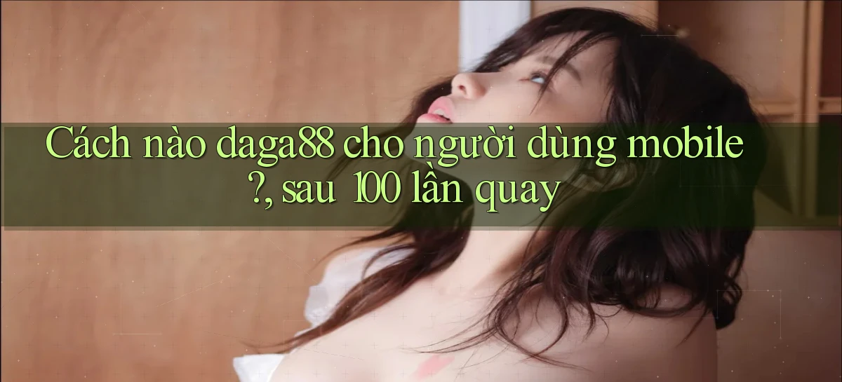 Cách nào daga88 cho người dùng mobile, sau 100 lần quay
