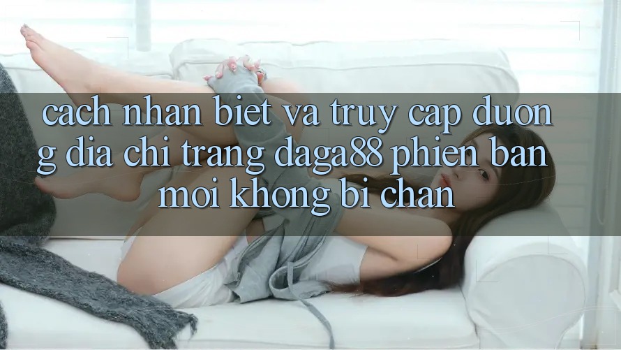 Cách Nhận Biết Và Truy Cập Đường Địa chỉ trang Daga88 Phiên bản mới Không Bị Chặn Cách Nhận Biết Và Truy Cập Đường Địa chỉ trang Daga88 Phiên bản mới Không Bị Chặn