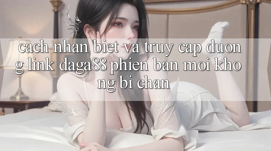 Cách Nhận Biết Và Truy Cập Đường Link Daga88 Phiên bản mới Không Bị Chặn Cách Nhận Biết Và Truy Cập Đường Link Daga88 Phiên bản mới Không Bị Chặn
