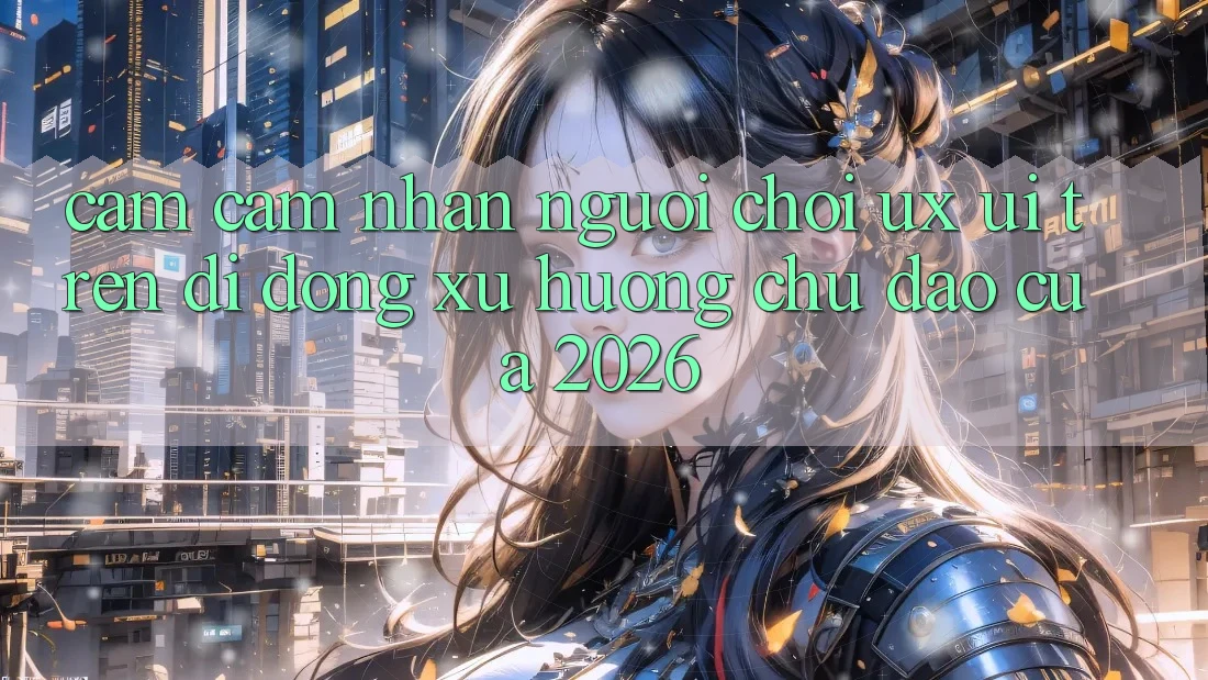 Cảm cảm nhận Người chơi (UX/UI) Trên Di Động: Xu Hướng Chủ Đạo Của 2026 Cảm cảm nhận Người chơi (UX/UI) Trên Di Động: Xu Hướng Chủ Đạo Của 2026