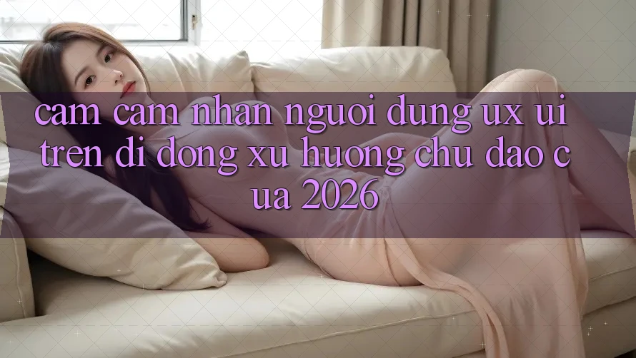 Cảm cảm nhận Người Dùng (UX/UI) Trên Di Động: Xu Hướng Chủ Đạo Của 2026 Cảm cảm nhận Người Dùng (UX/UI) Trên Di Động: Xu Hướng Chủ Đạo Của 2026