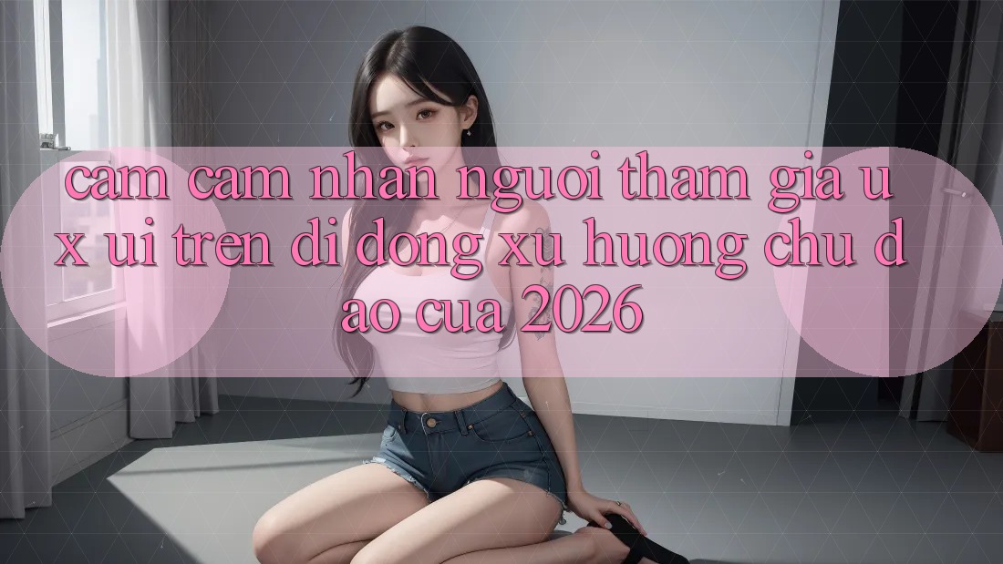 Cảm cảm nhận Người tham gia (UX/UI) Trên Di Động: Xu Hướng Chủ Đạo Của 2026