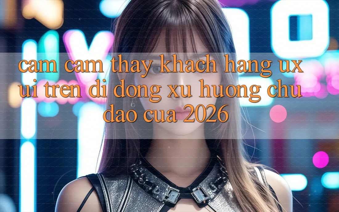 Cảm cảm thấy Khách hàng (UX/UI) Trên Di Động: Xu Hướng Chủ Đạo Của 2026