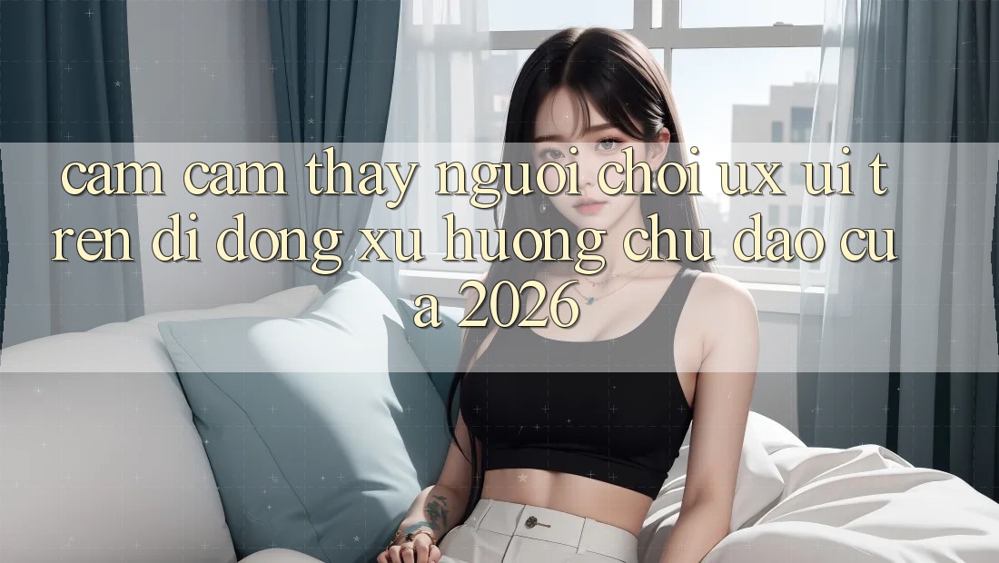Cảm cảm thấy Người chơi (UX/UI) Trên Di Động: Xu Hướng Chủ Đạo Của 2026 Cảm cảm thấy Người chơi (UX/UI) Trên Di Động: Xu Hướng Chủ Đạo Của 2026