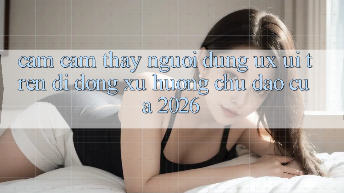 Cảm cảm thấy Người Dùng (UX/UI) Trên Di Động: Xu Hướng Chủ Đạo Của 2026 Cảm cảm thấy Người Dùng (UX/UI) Trên Di Động: Xu Hướng Chủ Đạo Của 2026