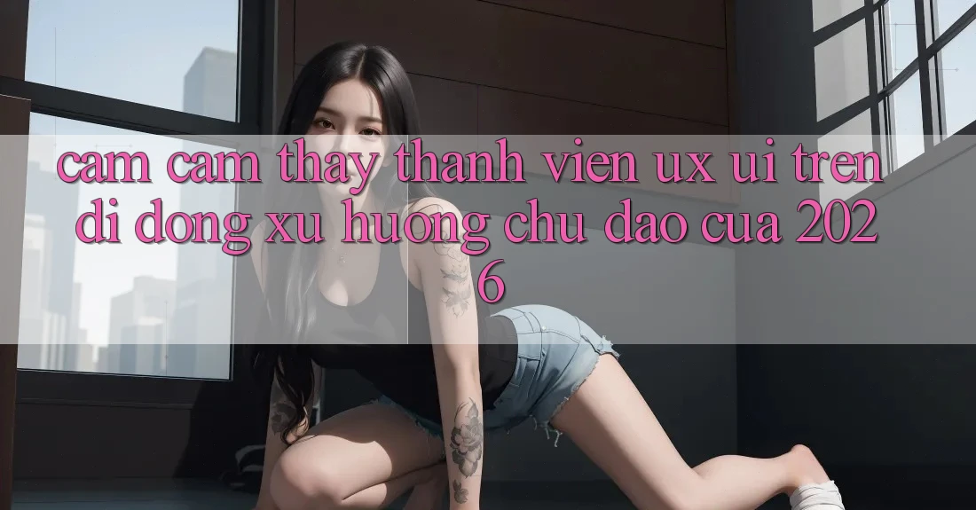 Cảm cảm thấy Thành viên (UX/UI) Trên Di Động: Xu Hướng Chủ Đạo Của 2026
