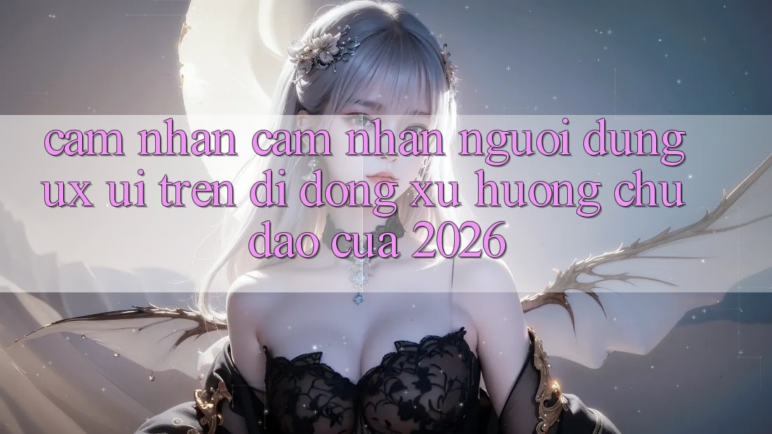 Cảm nhận cảm nhận Người Dùng (UX/UI) Trên Di Động: Xu Hướng Chủ Đạo Của 2026