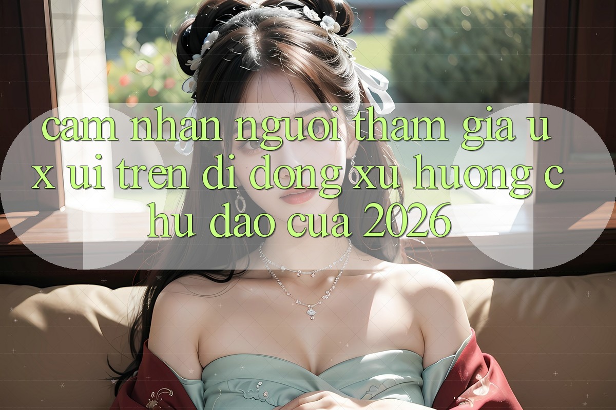 Cảm nhận Người tham gia (UX/UI) Trên Di Động: Xu Hướng Chủ Đạo Của 2026 Cảm nhận Người tham gia (UX/UI) Trên Di Động: Xu Hướng Chủ Đạo Của 2026