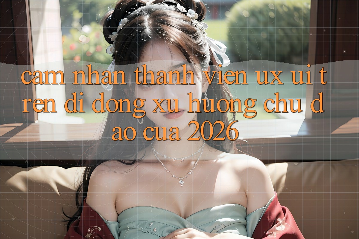 Cảm nhận Thành viên (UX/UI) Trên Di Động: Xu Hướng Chủ Đạo Của 2026 Cảm nhận Thành viên (UX/UI) Trên Di Động: Xu Hướng Chủ Đạo Của 2026