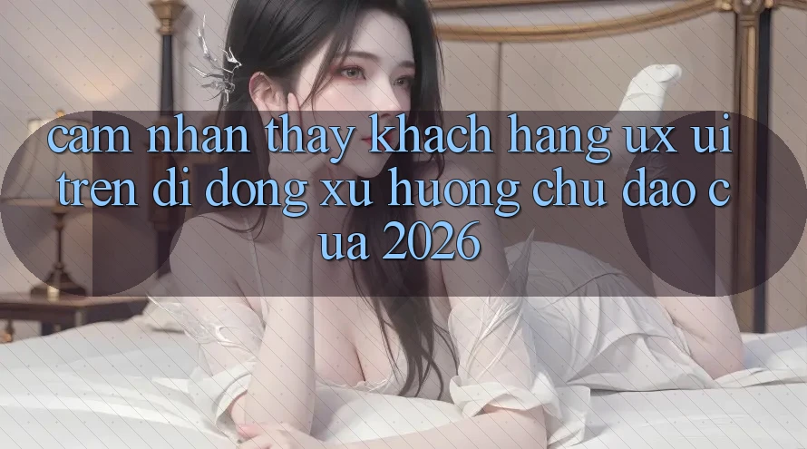 Cảm nhận thấy Khách hàng (UX/UI) Trên Di Động: Xu Hướng Chủ Đạo Của 2026 Cảm nhận thấy Khách hàng (UX/UI) Trên Di Động: Xu Hướng Chủ Đạo Của 2026