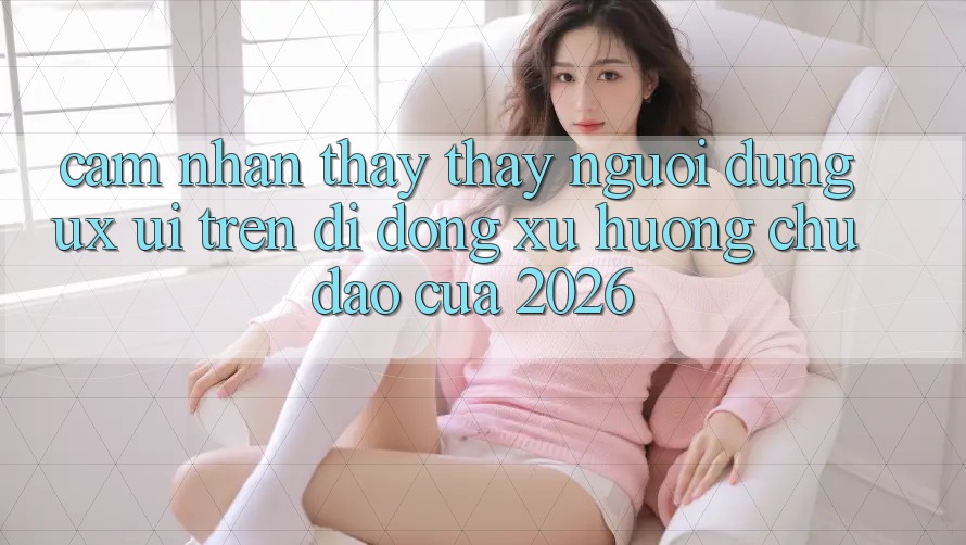 Cảm nhận thấy thấy Người Dùng (UX/UI) Trên Di Động: Xu Hướng Chủ Đạo Của 2026