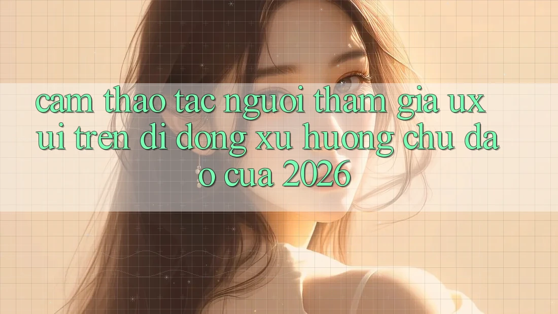 Cảm thao tác Người tham gia (UX/UI) Trên Di Động: Xu Hướng Chủ Đạo Của 2026 Cảm thao tác Người tham gia (UX/UI) Trên Di Động: Xu Hướng Chủ Đạo Của 2026