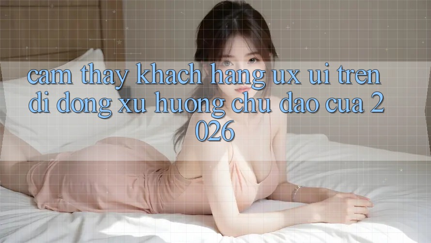 Cảm thấy Khách hàng (UX/UI) Trên Di Động: Xu Hướng Chủ Đạo Của 2026 Cảm thấy Khách hàng (UX/UI) Trên Di Động: Xu Hướng Chủ Đạo Của 2026