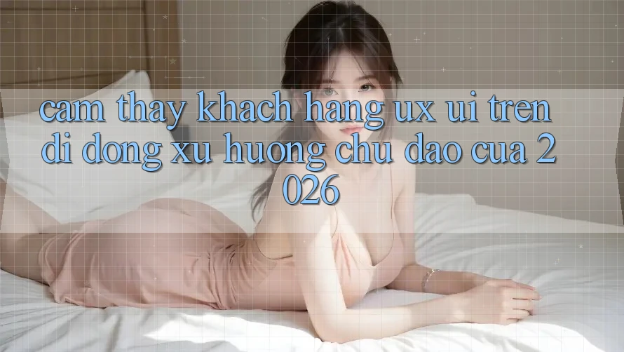 Cảm thấy Khách hàng (UX/UI) Trên Di Động: Xu Hướng Chủ Đạo Của 2026 Cảm thấy Khách hàng (UX/UI) Trên Di Động: Xu Hướng Chủ Đạo Của 2026