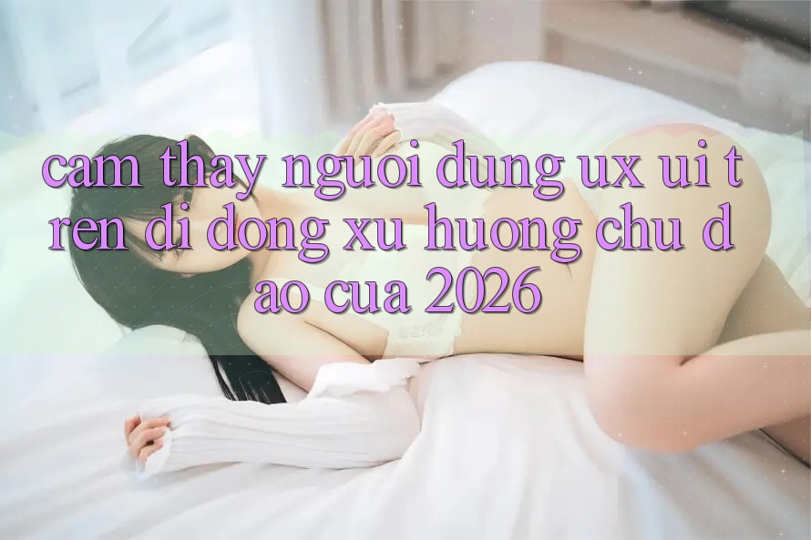 Cảm thấy Người Dùng (UX/UI) Trên Di Động: Xu Hướng Chủ Đạo Của 2026