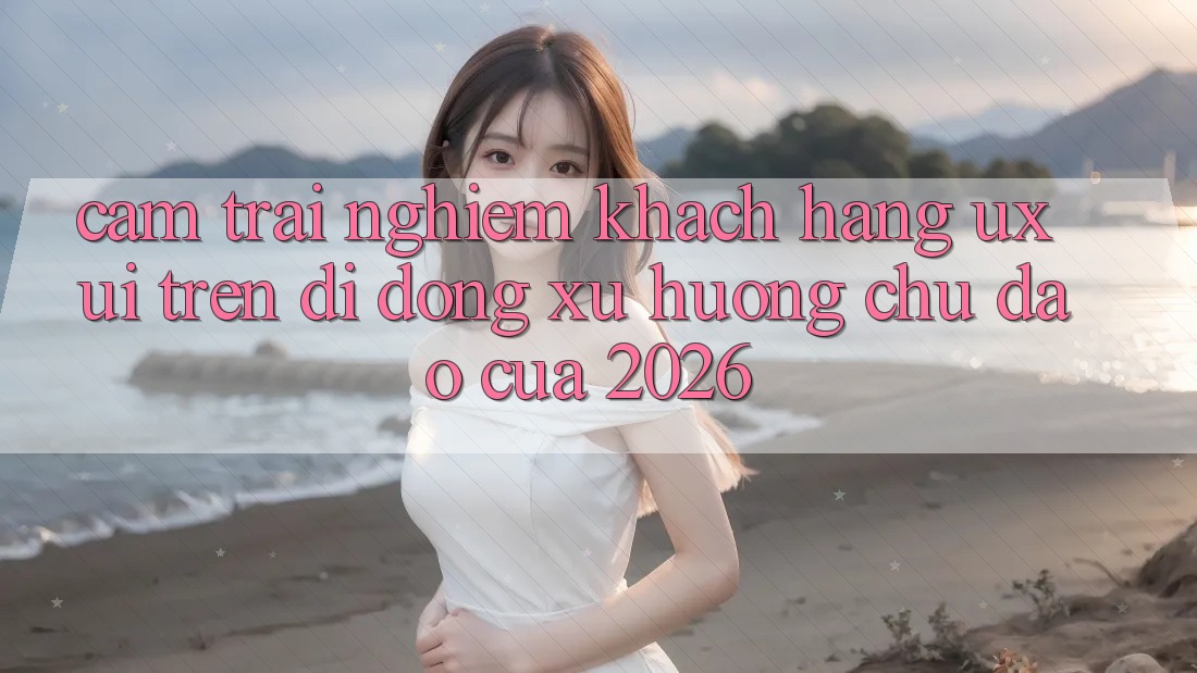 Cảm trải nghiệm Khách hàng (UX/UI) Trên Di Động: Xu Hướng Chủ Đạo Của 2026