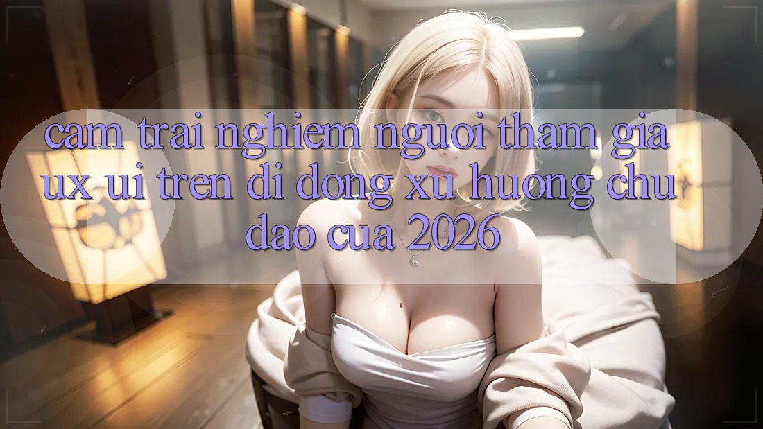 Cảm trải nghiệm Người tham gia (UX/UI) Trên Di Động: Xu Hướng Chủ Đạo Của 2026 Cảm trải nghiệm Người tham gia (UX/UI) Trên Di Động: Xu Hướng Chủ Đạo Của 2026