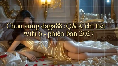 Chọn súng daga88 Q&A chi tiết wifi 6   phiên bản 2027