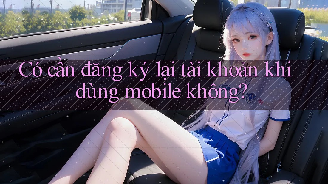 Có cần đăng ký lại tài khoản khi dùng mobile không?