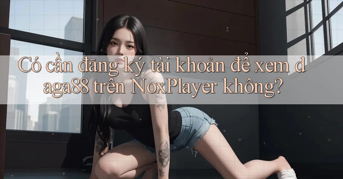 Có cần đăng ký tài khoản để xem daga88 trên NoxPlayer không? Có cần đăng ký tài khoản để xem daga88 trên NoxPlayer không?