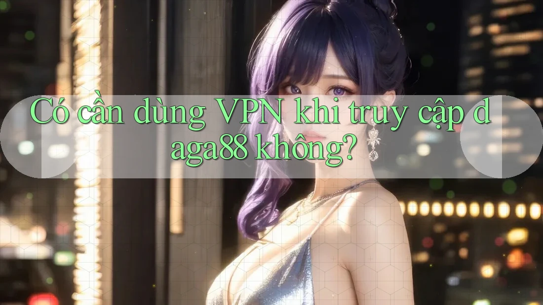 Có cần dùng VPN khi truy cập daga88 không? Có cần dùng VPN khi truy cập daga88 không?