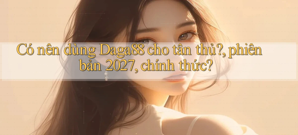 Có nên dùng Daga88 cho tân thủ, phiên bản 2027, chính thức