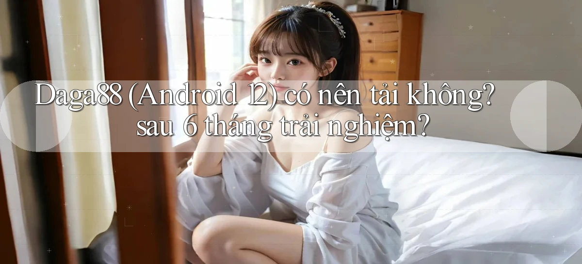 Daga88 (Android 12) có nên tải không sau 6 tháng trải nghiệm