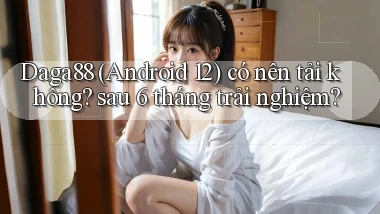 Daga88 (Android 12) có nên tải không sau 6 tháng trải nghiệm