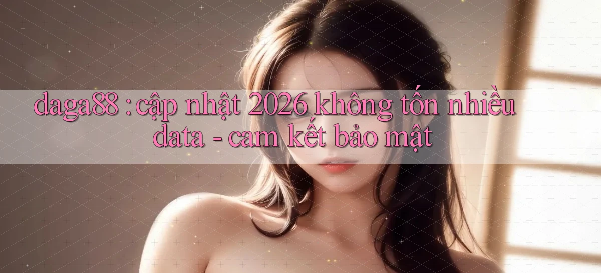 daga88 cập nhật 2026 không tốn nhiều data   cam kết bảo mật