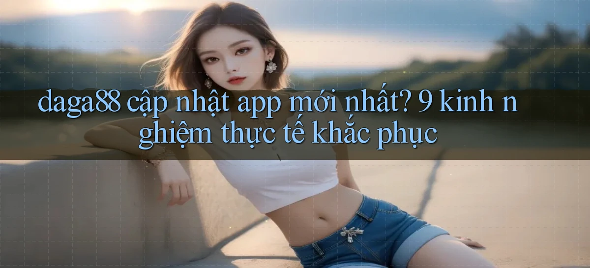daga88 cập nhật app mới nhất 9 kinh nghiệm thực tế khắc phục