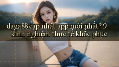 daga88 cập nhật app mới nhất 9 kinh nghiệm thực tế khắc phục