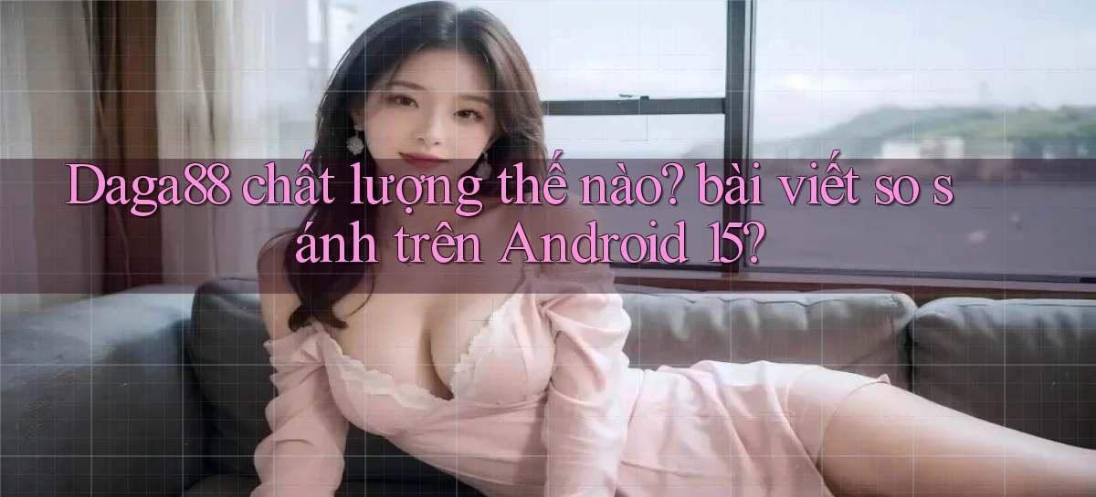 Daga88 chất lượng thế nào bài viết so sánh trên Android 15