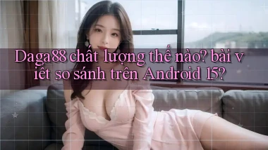 Daga88 chất lượng thế nào bài viết so sánh trên Android 15