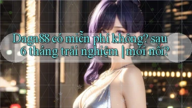 Daga88 có miễn phí không sau 6 tháng trải nghiệm mới nổi