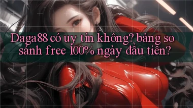 Daga88 có uy tín không bảng so sánh free 100% ngày đầu tiên
