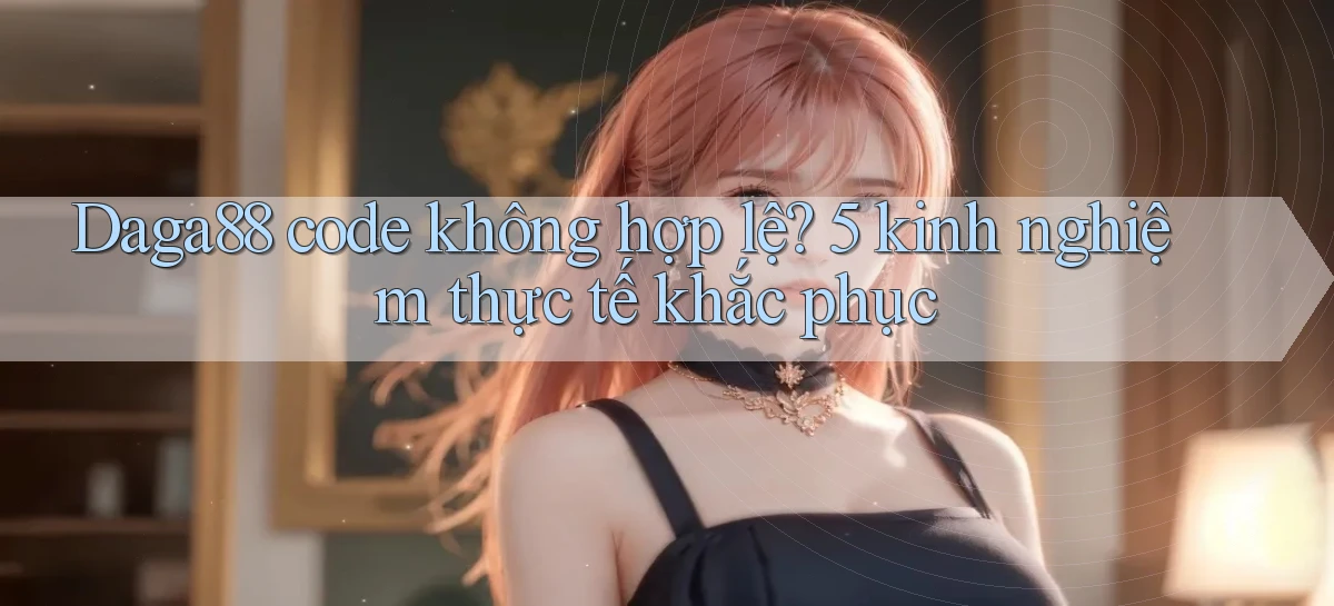 Daga88 code không hợp lệ 5 kinh nghiệm thực tế khắc phục