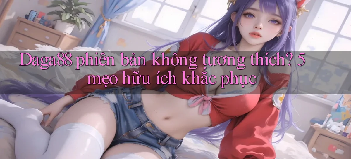 Daga88 phiên bản không tương thích 5 mẹo hữu ích khắc phục