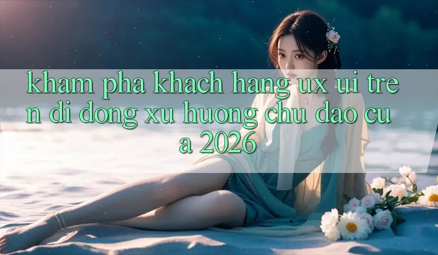 Khám phá Khách hàng (UX/UI) Trên Di Động: Xu Hướng Chủ Đạo Của 2026 Khám phá Khách hàng (UX/UI) Trên Di Động: Xu Hướng Chủ Đạo Của 2026