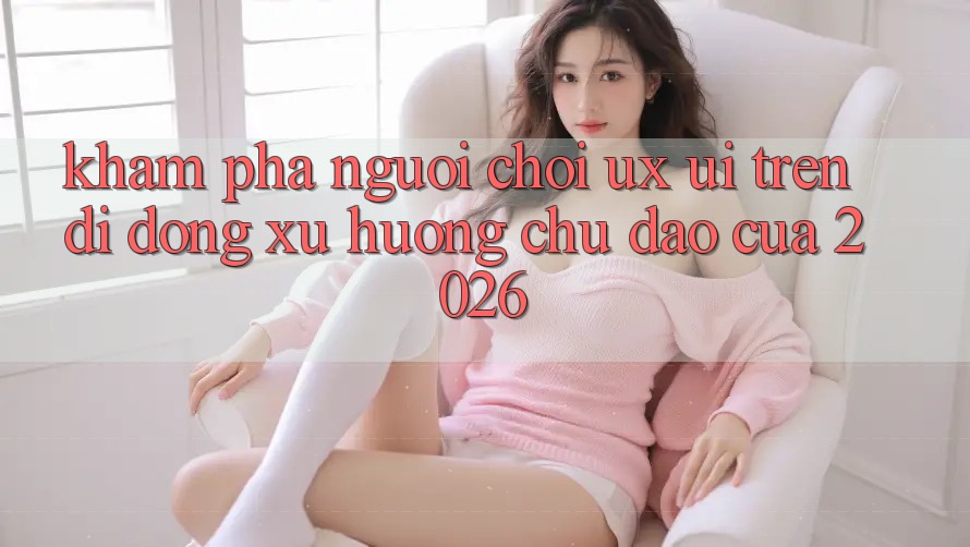 Khám phá Người chơi (UX/UI) Trên Di Động: Xu Hướng Chủ Đạo Của 2026 Khám phá Người chơi (UX/UI) Trên Di Động: Xu Hướng Chủ Đạo Của 2026