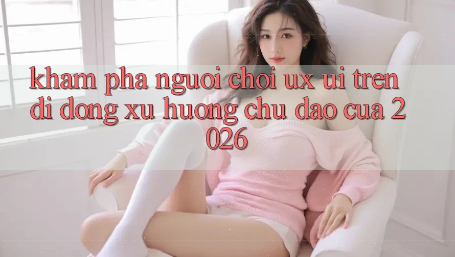 Khám phá Người chơi (UX/UI) Trên Di Động: Xu Hướng Chủ Đạo Của 2026 Khám phá Người chơi (UX/UI) Trên Di Động: Xu Hướng Chủ Đạo Của 2026