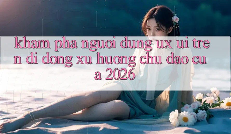 Khám phá Người Dùng (UX/UI) Trên Di Động: Xu Hướng Chủ Đạo Của 2026