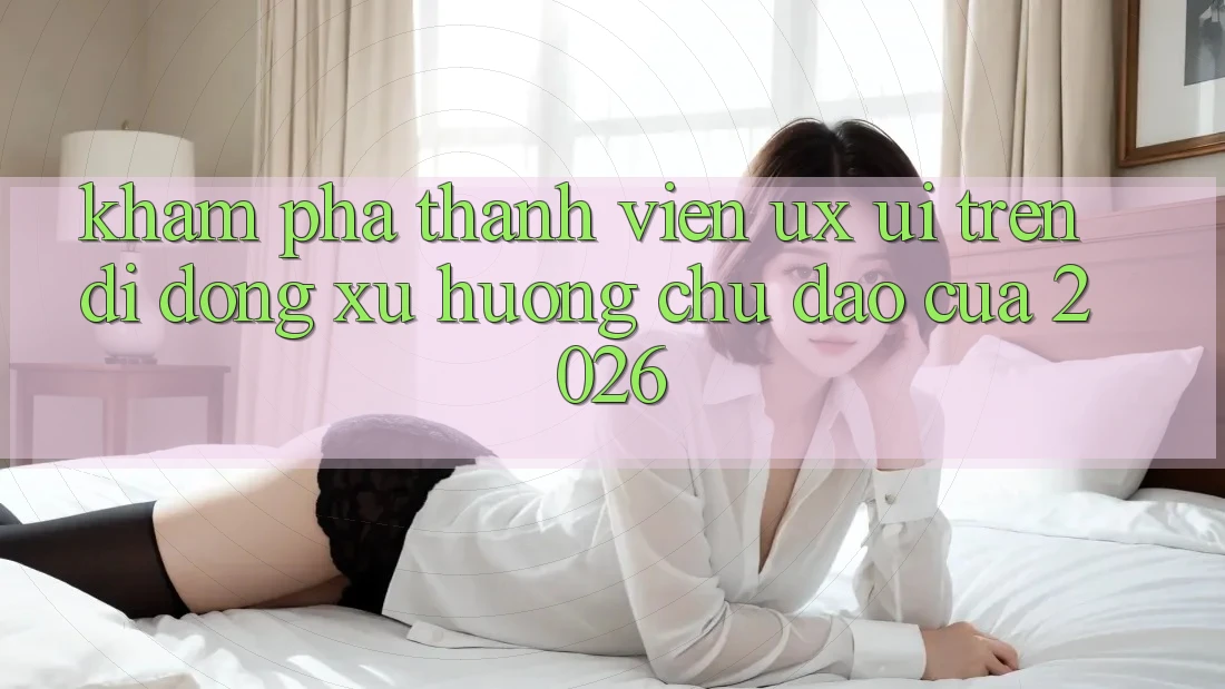 Khám phá Thành viên (UX/UI) Trên Di Động: Xu Hướng Chủ Đạo Của 2026
