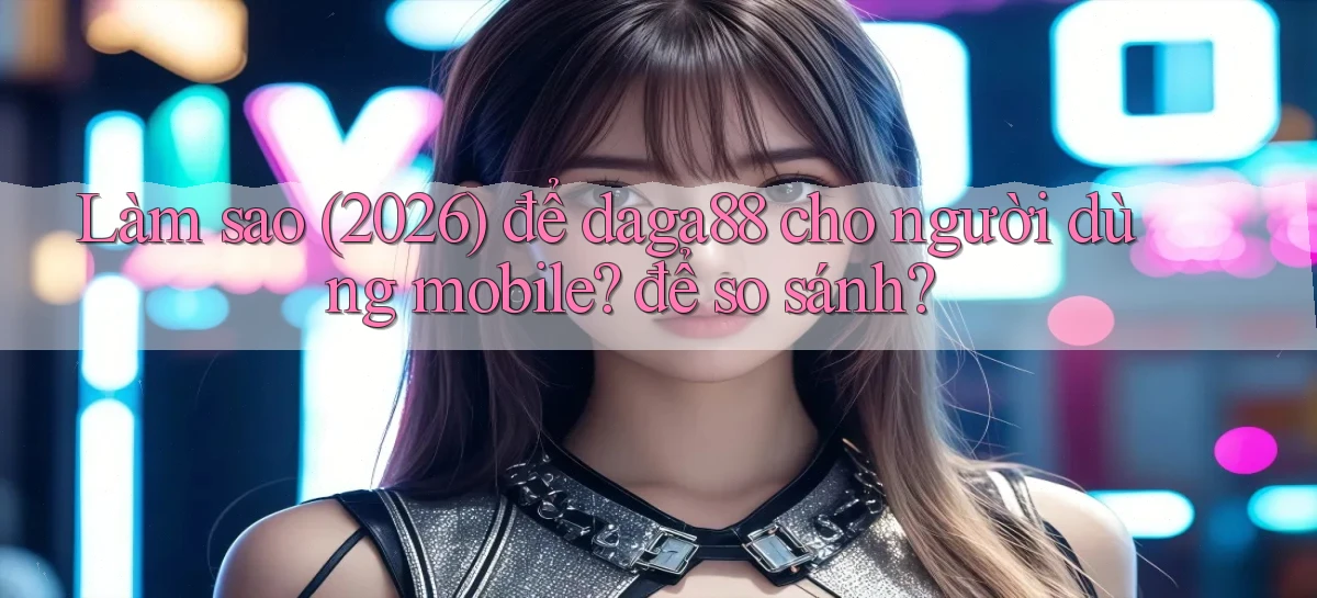 Làm sao (2026) để daga88 cho người dùng mobile để so sánh