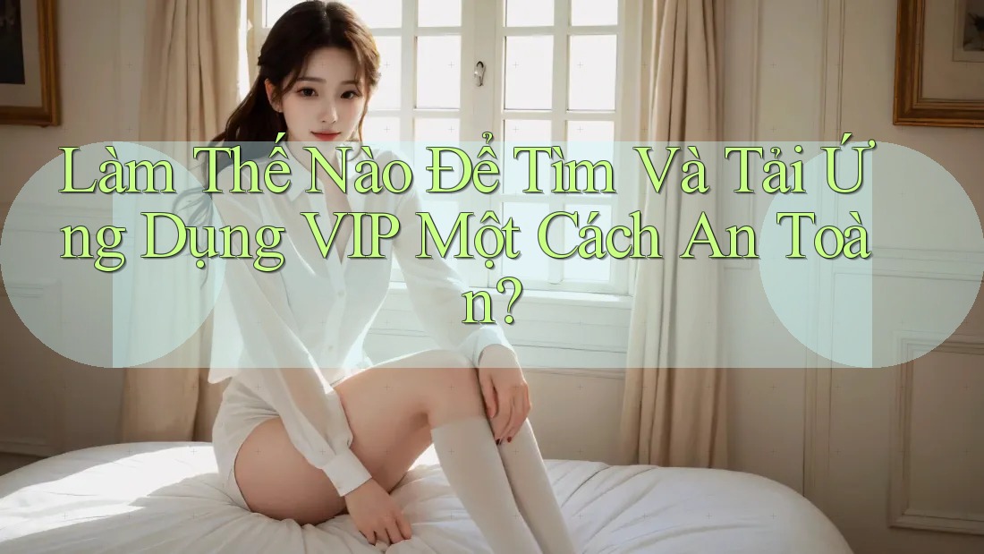 Làm Thế Nào Để Tìm Và Tải Ứng Dụng VIP Một Cách An Toàn? Làm Thế Nào Để Tìm Và Tải Ứng Dụng VIP Một Cách An Toàn?