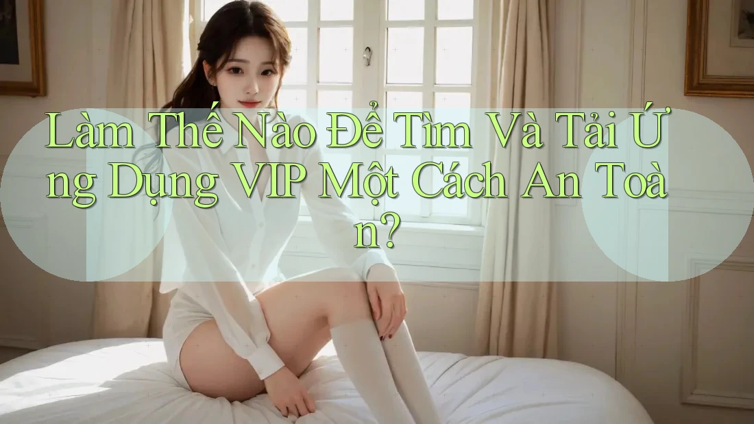 Làm Thế Nào Để Tìm Và Tải Ứng Dụng VIP Một Cách An Toàn? Làm Thế Nào Để Tìm Và Tải Ứng Dụng VIP Một Cách An Toàn?