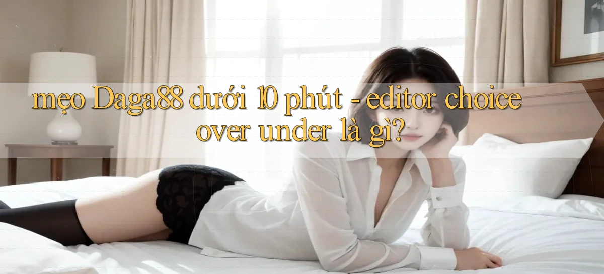 mẹo Daga88 dưới 10 phút   editor choice over under là gì
