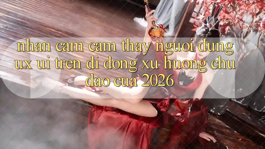 Nhận cảm cảm thấy Người Dùng (UX/UI) Trên Di Động: Xu Hướng Chủ Đạo Của 2026 Nhận cảm cảm thấy Người Dùng (UX/UI) Trên Di Động: Xu Hướng Chủ Đạo Của 2026