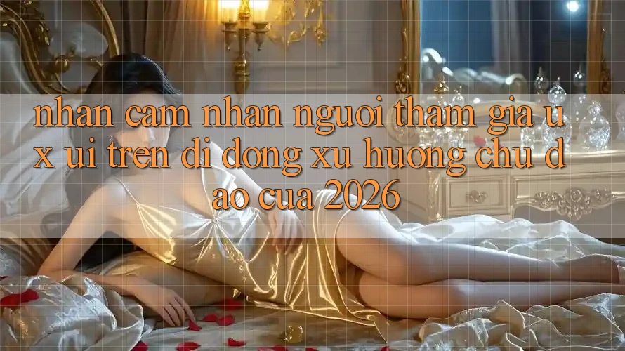 Nhận cảm nhận Người tham gia (UX/UI) Trên Di Động: Xu Hướng Chủ Đạo Của 2026 Nhận cảm nhận Người tham gia (UX/UI) Trên Di Động: Xu Hướng Chủ Đạo Của 2026