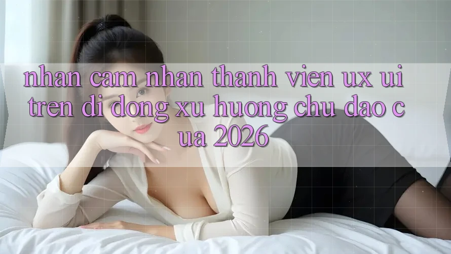 Nhận cảm nhận Thành viên (UX/UI) Trên Di Động: Xu Hướng Chủ Đạo Của 2026